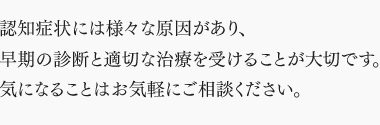 認知症状には様々な原因があり、 早期の診断と適切な治療を受けることが大切です。 気になることはお気軽にご相談ください。