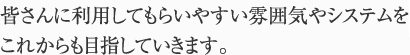 皆さんに利用してもらいやすい雰囲気やシステムをこれからも目指していきます。