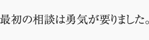 最初の相談は勇気が要りました。